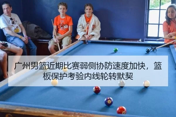广州男篮近期比赛弱侧协防速度加快，篮板保护考验内线轮转默契